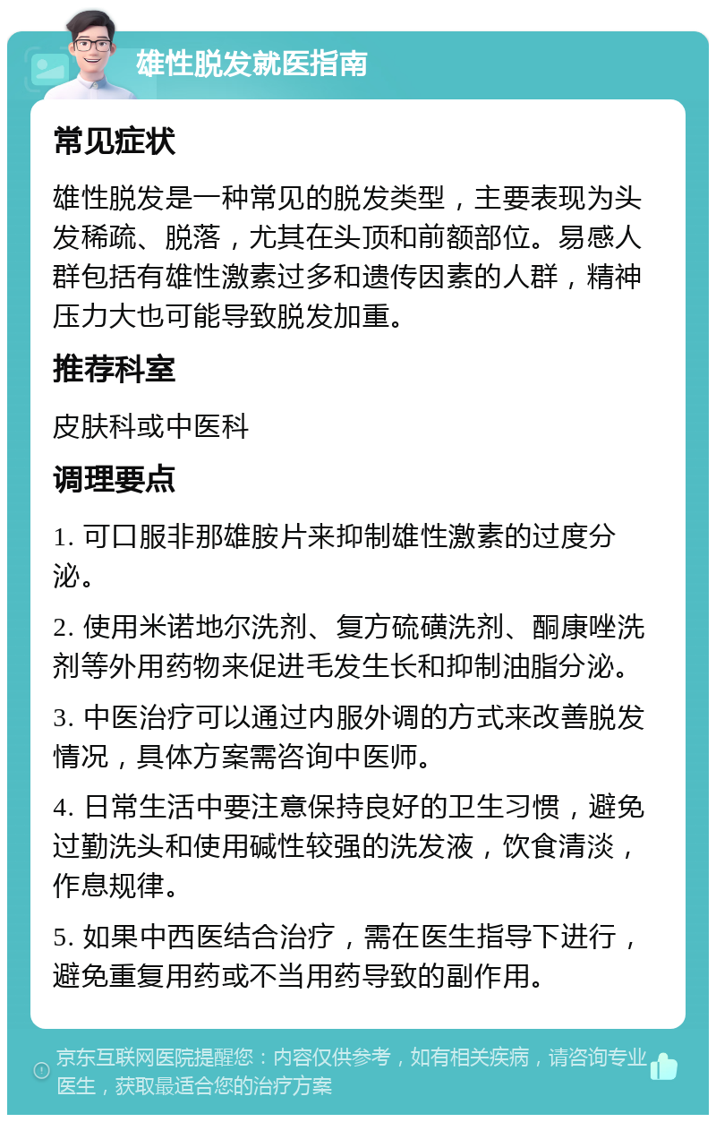 雄性脱发就医指南 常见症状 雄性脱发是一种常见的脱发类型，主要表现为头发稀疏、脱落，尤其在头顶和前额部位。易感人群包括有雄性激素过多和遗传因素的人群，精神压力大也可能导致脱发加重。 推荐科室 皮肤科或中医科 调理要点 1. 可口服非那雄胺片来抑制雄性激素的过度分泌。 2. 使用米诺地尔洗剂、复方硫磺洗剂、酮康唑洗剂等外用药物来促进毛发生长和抑制油脂分泌。 3. 中医治疗可以通过内服外调的方式来改善脱发情况，具体方案需咨询中医师。 4. 日常生活中要注意保持良好的卫生习惯，避免过勤洗头和使用碱性较强的洗发液，饮食清淡，作息规律。 5. 如果中西医结合治疗，需在医生指导下进行，避免重复用药或不当用药导致的副作用。