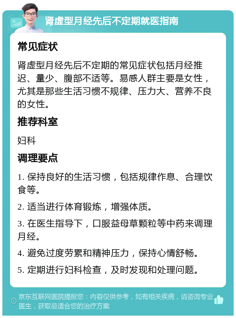 肾虚型月经先后不定期就医指南 常见症状 肾虚型月经先后不定期的常见症状包括月经推迟、量少、腹部不适等。易感人群主要是女性，尤其是那些生活习惯不规律、压力大、营养不良的女性。 推荐科室 妇科 调理要点 1. 保持良好的生活习惯，包括规律作息、合理饮食等。 2. 适当进行体育锻炼，增强体质。 3. 在医生指导下，口服益母草颗粒等中药来调理月经。 4. 避免过度劳累和精神压力，保持心情舒畅。 5. 定期进行妇科检查，及时发现和处理问题。