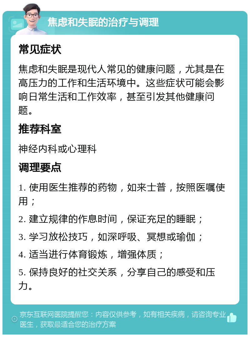 焦虑和失眠的治疗与调理 常见症状 焦虑和失眠是现代人常见的健康问题，尤其是在高压力的工作和生活环境中。这些症状可能会影响日常生活和工作效率，甚至引发其他健康问题。 推荐科室 神经内科或心理科 调理要点 1. 使用医生推荐的药物，如来士普，按照医嘱使用； 2. 建立规律的作息时间，保证充足的睡眠； 3. 学习放松技巧，如深呼吸、冥想或瑜伽； 4. 适当进行体育锻炼，增强体质； 5. 保持良好的社交关系，分享自己的感受和压力。