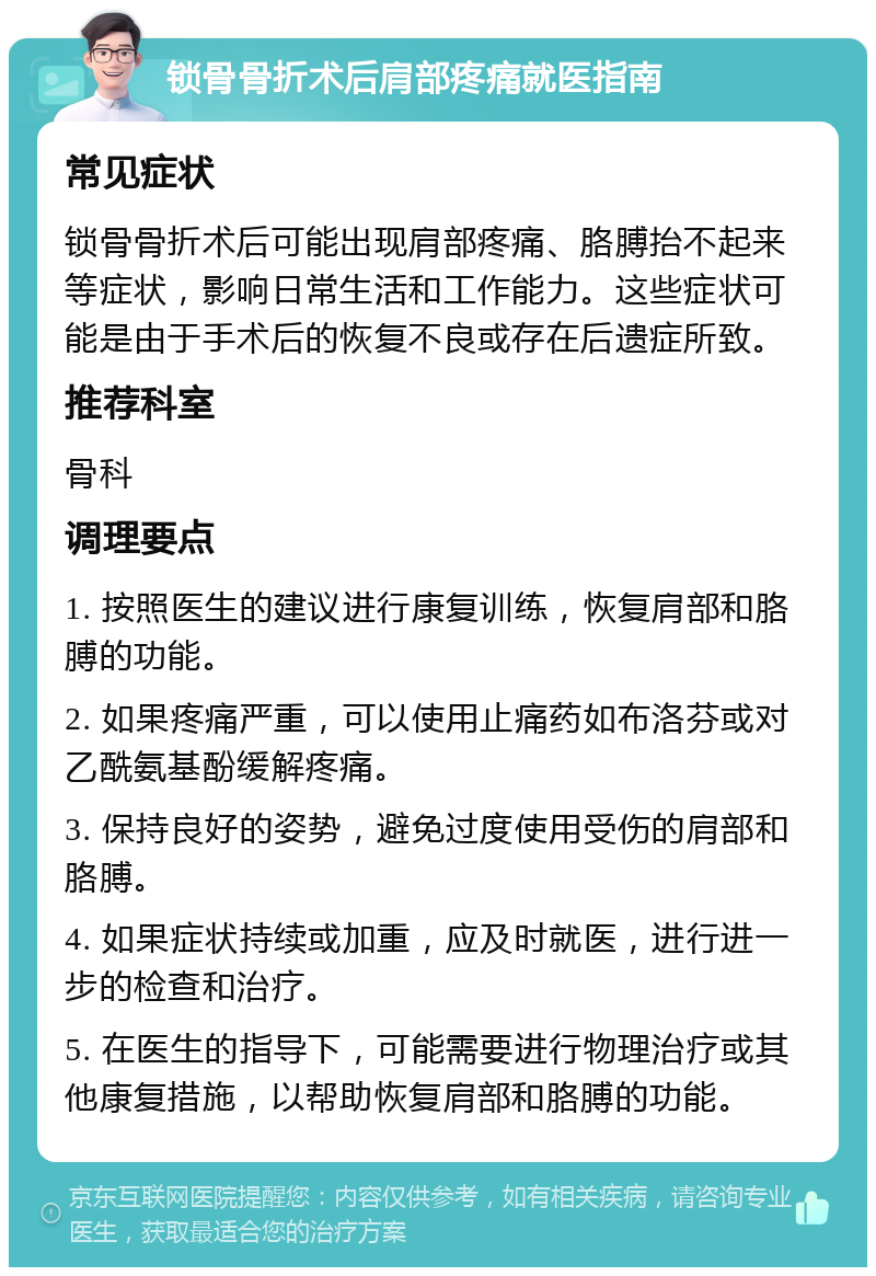 锁骨骨折术后肩部疼痛就医指南 常见症状 锁骨骨折术后可能出现肩部疼痛、胳膊抬不起来等症状，影响日常生活和工作能力。这些症状可能是由于手术后的恢复不良或存在后遗症所致。 推荐科室 骨科 调理要点 1. 按照医生的建议进行康复训练，恢复肩部和胳膊的功能。 2. 如果疼痛严重，可以使用止痛药如布洛芬或对乙酰氨基酚缓解疼痛。 3. 保持良好的姿势，避免过度使用受伤的肩部和胳膊。 4. 如果症状持续或加重，应及时就医，进行进一步的检查和治疗。 5. 在医生的指导下，可能需要进行物理治疗或其他康复措施，以帮助恢复肩部和胳膊的功能。