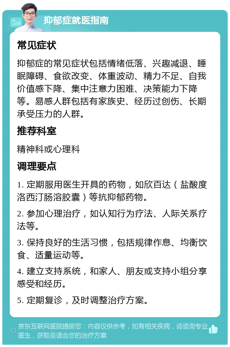 抑郁症就医指南 常见症状 抑郁症的常见症状包括情绪低落、兴趣减退、睡眠障碍、食欲改变、体重波动、精力不足、自我价值感下降、集中注意力困难、决策能力下降等。易感人群包括有家族史、经历过创伤、长期承受压力的人群。 推荐科室 精神科或心理科 调理要点 1. 定期服用医生开具的药物，如欣百达（盐酸度洛西汀肠溶胶囊）等抗抑郁药物。 2. 参加心理治疗，如认知行为疗法、人际关系疗法等。 3. 保持良好的生活习惯，包括规律作息、均衡饮食、适量运动等。 4. 建立支持系统，和家人、朋友或支持小组分享感受和经历。 5. 定期复诊，及时调整治疗方案。