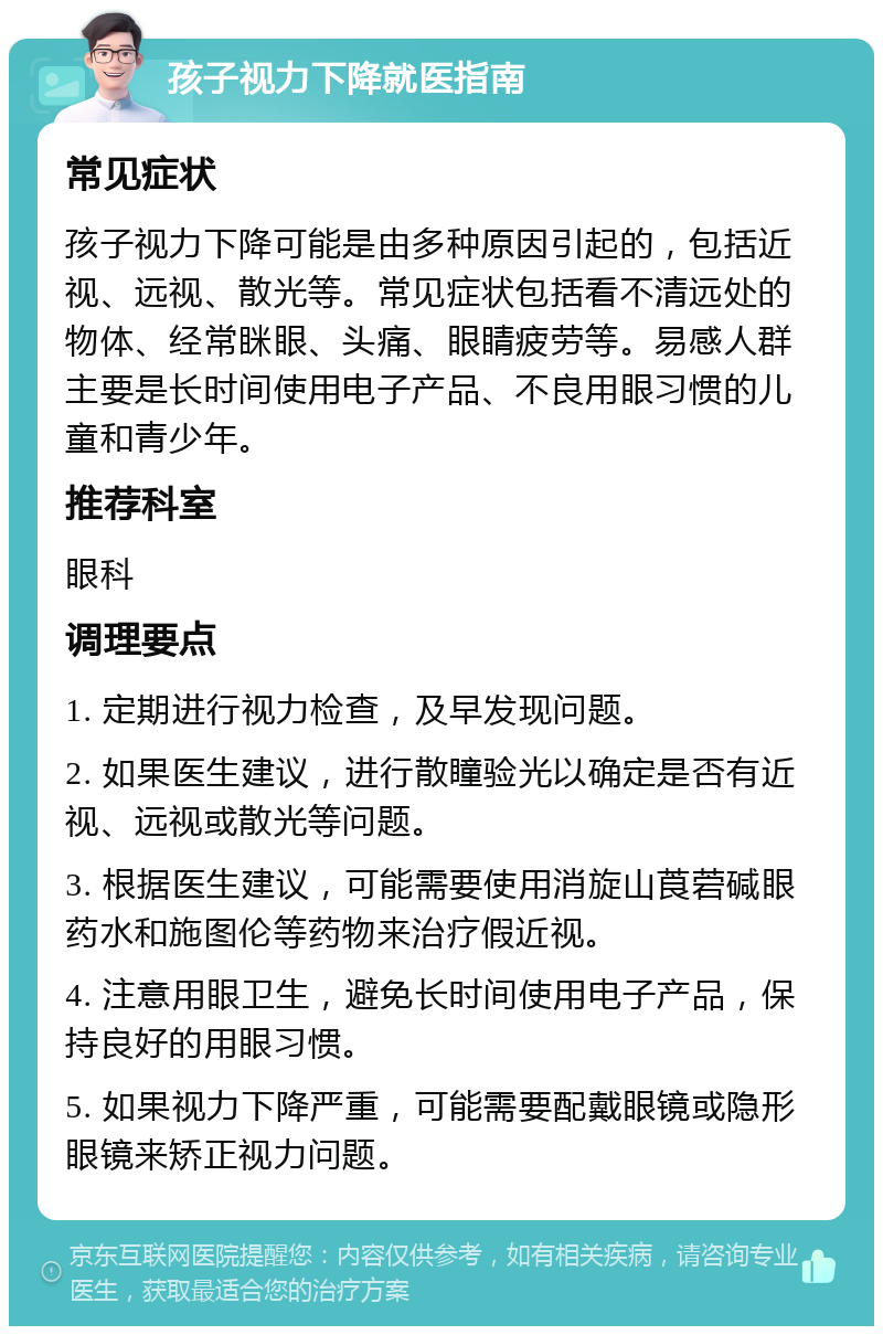 孩子视力下降就医指南 常见症状 孩子视力下降可能是由多种原因引起的，包括近视、远视、散光等。常见症状包括看不清远处的物体、经常眯眼、头痛、眼睛疲劳等。易感人群主要是长时间使用电子产品、不良用眼习惯的儿童和青少年。 推荐科室 眼科 调理要点 1. 定期进行视力检查，及早发现问题。 2. 如果医生建议，进行散瞳验光以确定是否有近视、远视或散光等问题。 3. 根据医生建议，可能需要使用消旋山莨菪碱眼药水和施图伦等药物来治疗假近视。 4. 注意用眼卫生，避免长时间使用电子产品，保持良好的用眼习惯。 5. 如果视力下降严重，可能需要配戴眼镜或隐形眼镜来矫正视力问题。