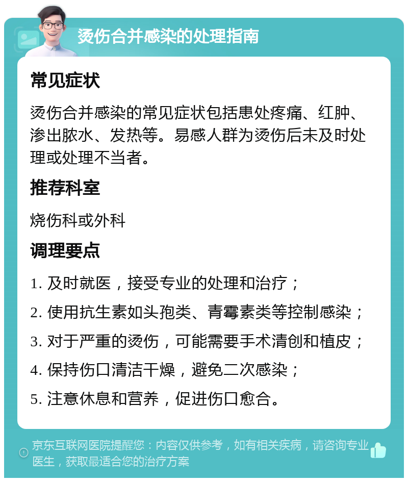 烫伤合并感染的处理指南 常见症状 烫伤合并感染的常见症状包括患处疼痛、红肿、渗出脓水、发热等。易感人群为烫伤后未及时处理或处理不当者。 推荐科室 烧伤科或外科 调理要点 1. 及时就医，接受专业的处理和治疗； 2. 使用抗生素如头孢类、青霉素类等控制感染； 3. 对于严重的烫伤，可能需要手术清创和植皮； 4. 保持伤口清洁干燥，避免二次感染； 5. 注意休息和营养，促进伤口愈合。