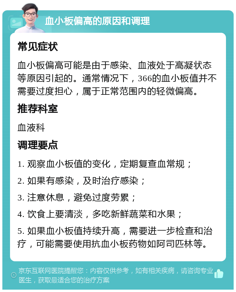 血小板偏高的原因和调理 常见症状 血小板偏高可能是由于感染、血液处于高凝状态等原因引起的。通常情况下，366的血小板值并不需要过度担心，属于正常范围内的轻微偏高。 推荐科室 血液科 调理要点 1. 观察血小板值的变化，定期复查血常规； 2. 如果有感染，及时治疗感染； 3. 注意休息，避免过度劳累； 4. 饮食上要清淡，多吃新鲜蔬菜和水果； 5. 如果血小板值持续升高，需要进一步检查和治疗，可能需要使用抗血小板药物如阿司匹林等。