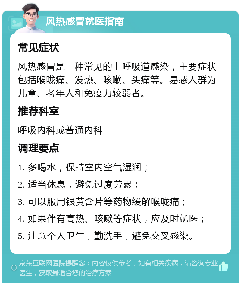 风热感冒就医指南 常见症状 风热感冒是一种常见的上呼吸道感染，主要症状包括喉咙痛、发热、咳嗽、头痛等。易感人群为儿童、老年人和免疫力较弱者。 推荐科室 呼吸内科或普通内科 调理要点 1. 多喝水，保持室内空气湿润； 2. 适当休息，避免过度劳累； 3. 可以服用银黄含片等药物缓解喉咙痛； 4. 如果伴有高热、咳嗽等症状，应及时就医； 5. 注意个人卫生，勤洗手，避免交叉感染。