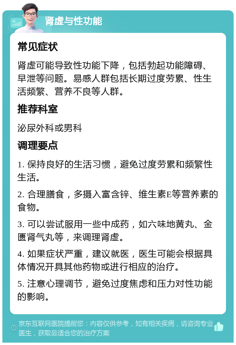 肾虚与性功能 常见症状 肾虚可能导致性功能下降，包括勃起功能障碍、早泄等问题。易感人群包括长期过度劳累、性生活频繁、营养不良等人群。 推荐科室 泌尿外科或男科 调理要点 1. 保持良好的生活习惯，避免过度劳累和频繁性生活。 2. 合理膳食，多摄入富含锌、维生素E等营养素的食物。 3. 可以尝试服用一些中成药，如六味地黄丸、金匮肾气丸等，来调理肾虚。 4. 如果症状严重，建议就医，医生可能会根据具体情况开具其他药物或进行相应的治疗。 5. 注意心理调节，避免过度焦虑和压力对性功能的影响。