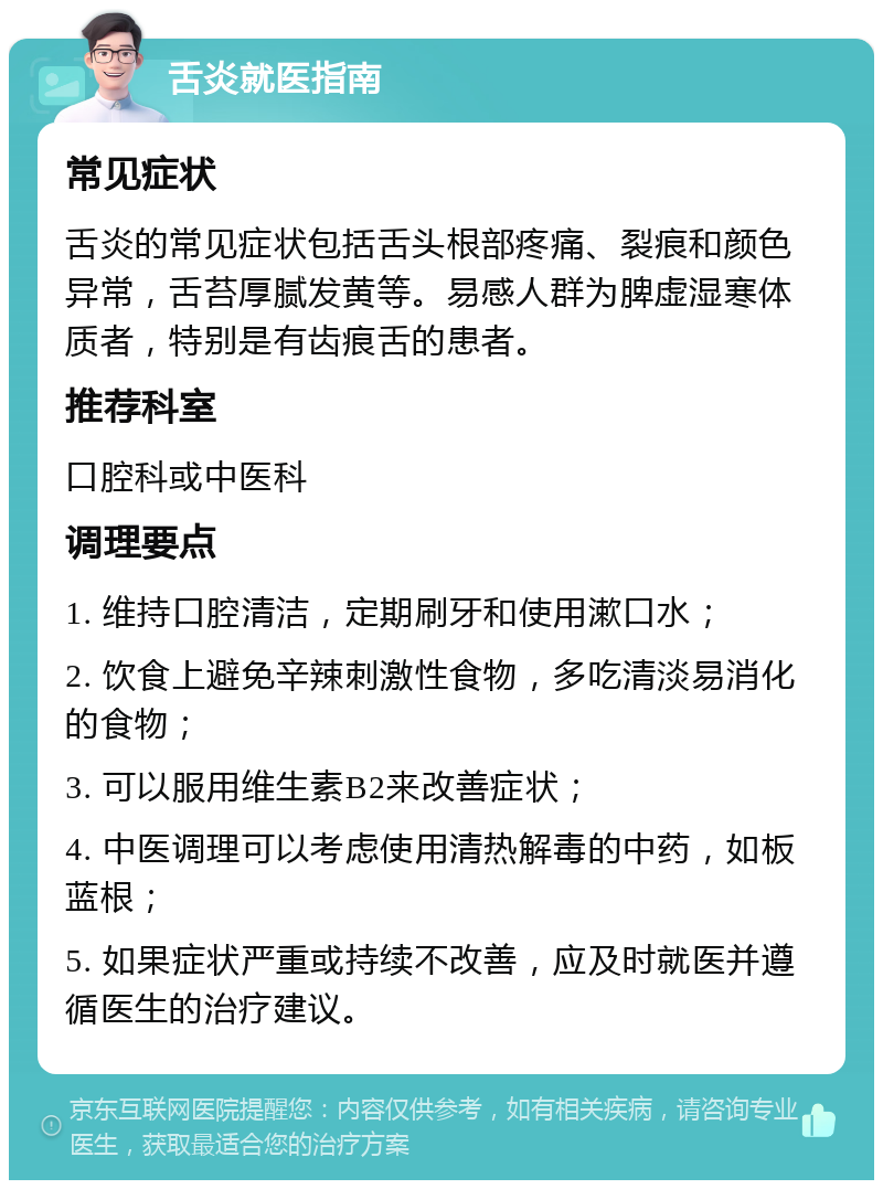 舌炎就医指南 常见症状 舌炎的常见症状包括舌头根部疼痛、裂痕和颜色异常，舌苔厚腻发黄等。易感人群为脾虚湿寒体质者，特别是有齿痕舌的患者。 推荐科室 口腔科或中医科 调理要点 1. 维持口腔清洁，定期刷牙和使用漱口水； 2. 饮食上避免辛辣刺激性食物，多吃清淡易消化的食物； 3. 可以服用维生素B2来改善症状； 4. 中医调理可以考虑使用清热解毒的中药，如板蓝根； 5. 如果症状严重或持续不改善，应及时就医并遵循医生的治疗建议。