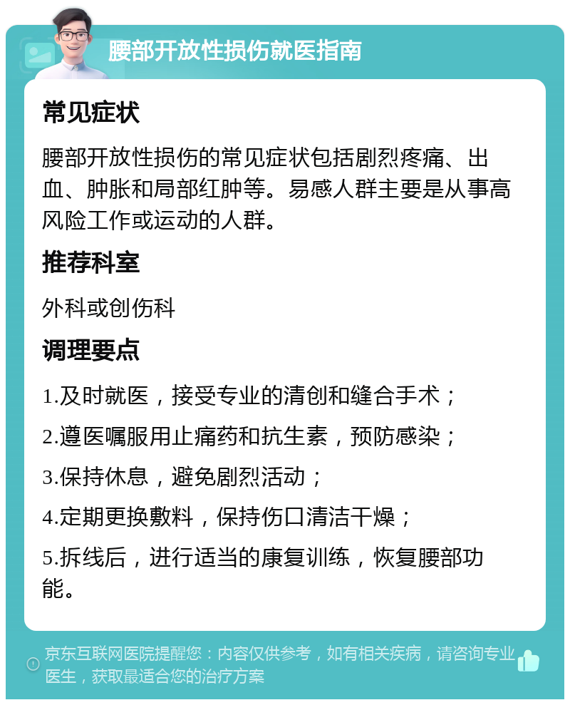 腰部开放性损伤就医指南 常见症状 腰部开放性损伤的常见症状包括剧烈疼痛、出血、肿胀和局部红肿等。易感人群主要是从事高风险工作或运动的人群。 推荐科室 外科或创伤科 调理要点 1.及时就医，接受专业的清创和缝合手术； 2.遵医嘱服用止痛药和抗生素，预防感染； 3.保持休息，避免剧烈活动； 4.定期更换敷料，保持伤口清洁干燥； 5.拆线后，进行适当的康复训练，恢复腰部功能。