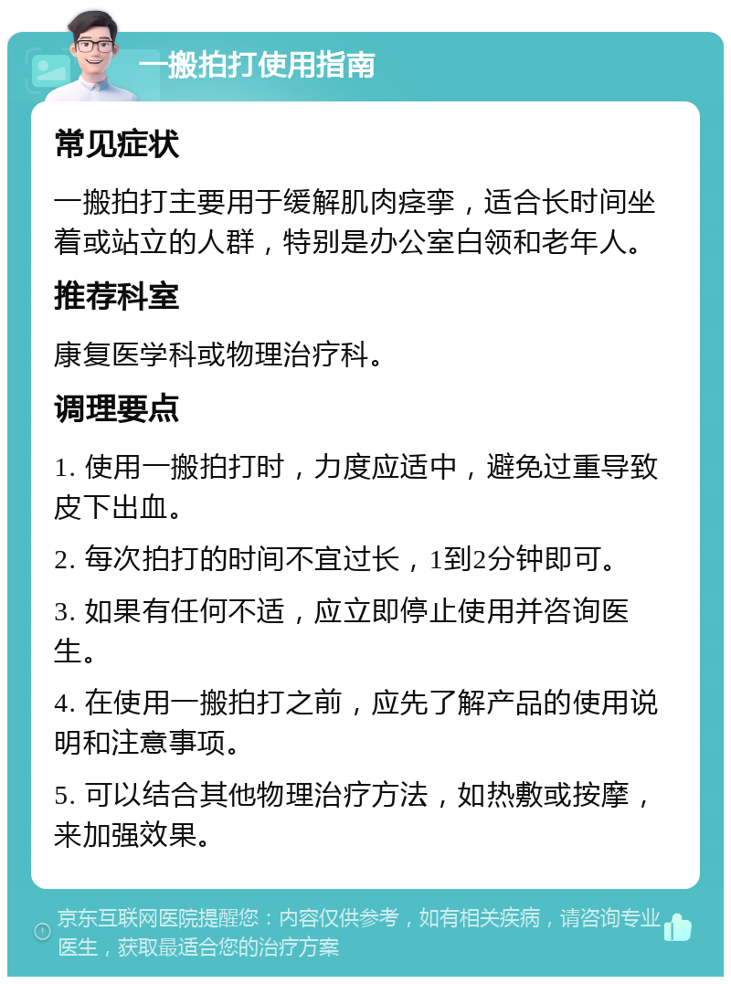 一搬拍打使用指南 常见症状 一搬拍打主要用于缓解肌肉痉挛，适合长时间坐着或站立的人群，特别是办公室白领和老年人。 推荐科室 康复医学科或物理治疗科。 调理要点 1. 使用一搬拍打时，力度应适中，避免过重导致皮下出血。 2. 每次拍打的时间不宜过长，1到2分钟即可。 3. 如果有任何不适，应立即停止使用并咨询医生。 4. 在使用一搬拍打之前，应先了解产品的使用说明和注意事项。 5. 可以结合其他物理治疗方法，如热敷或按摩，来加强效果。