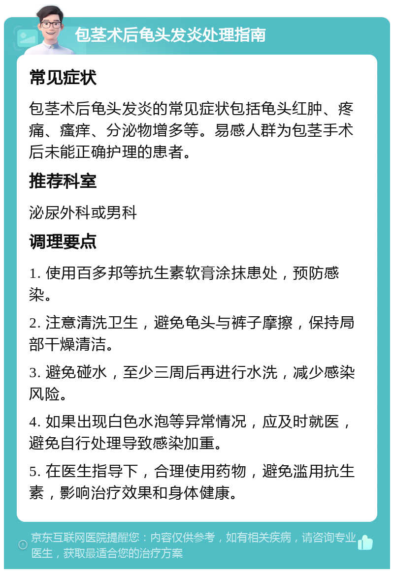 包茎术后龟头发炎处理指南 常见症状 包茎术后龟头发炎的常见症状包括龟头红肿、疼痛、瘙痒、分泌物增多等。易感人群为包茎手术后未能正确护理的患者。 推荐科室 泌尿外科或男科 调理要点 1. 使用百多邦等抗生素软膏涂抹患处，预防感染。 2. 注意清洗卫生，避免龟头与裤子摩擦，保持局部干燥清洁。 3. 避免碰水，至少三周后再进行水洗，减少感染风险。 4. 如果出现白色水泡等异常情况，应及时就医，避免自行处理导致感染加重。 5. 在医生指导下，合理使用药物，避免滥用抗生素，影响治疗效果和身体健康。