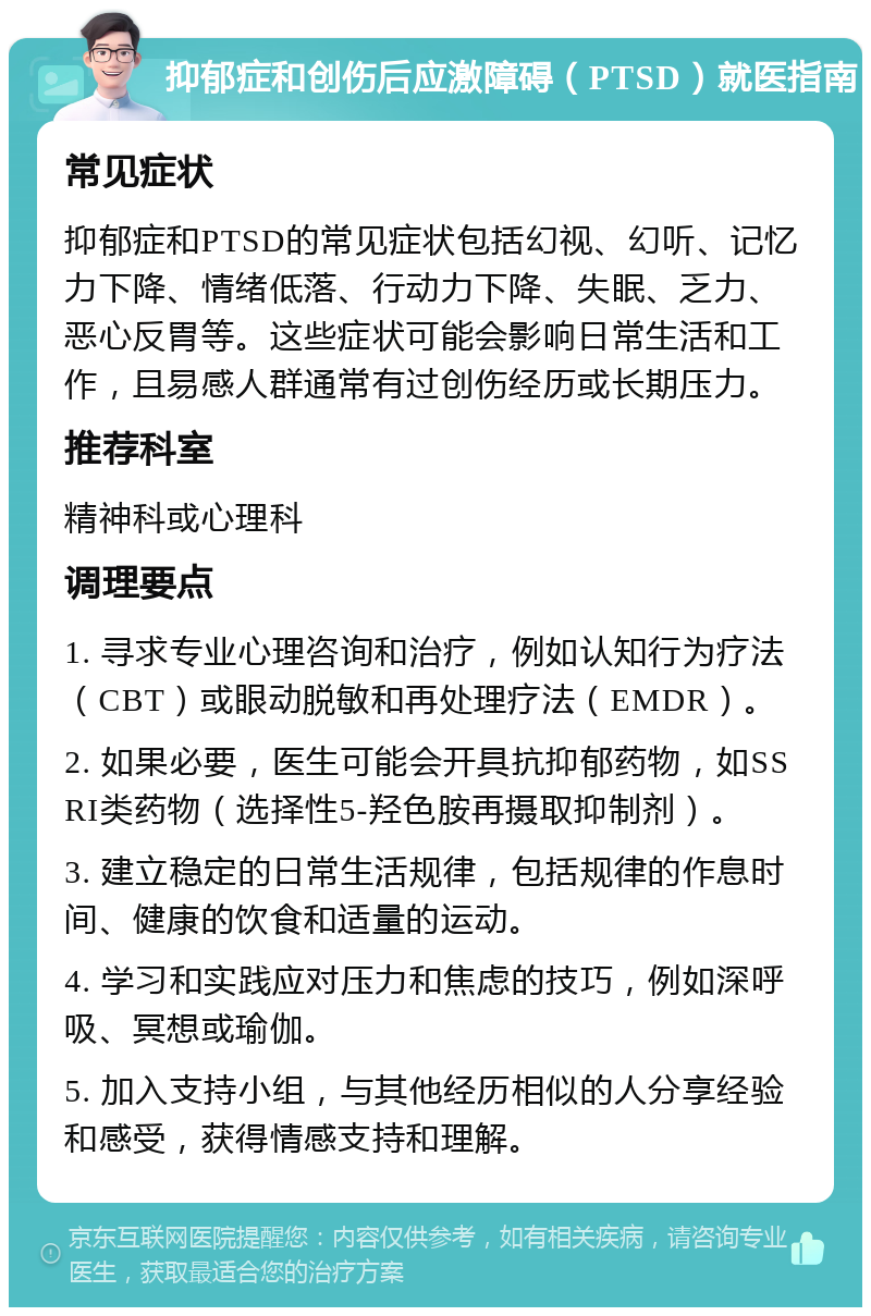 抑郁症和创伤后应激障碍（PTSD）就医指南 常见症状 抑郁症和PTSD的常见症状包括幻视、幻听、记忆力下降、情绪低落、行动力下降、失眠、乏力、恶心反胃等。这些症状可能会影响日常生活和工作，且易感人群通常有过创伤经历或长期压力。 推荐科室 精神科或心理科 调理要点 1. 寻求专业心理咨询和治疗，例如认知行为疗法（CBT）或眼动脱敏和再处理疗法（EMDR）。 2. 如果必要，医生可能会开具抗抑郁药物，如SSRI类药物（选择性5-羟色胺再摄取抑制剂）。 3. 建立稳定的日常生活规律，包括规律的作息时间、健康的饮食和适量的运动。 4. 学习和实践应对压力和焦虑的技巧，例如深呼吸、冥想或瑜伽。 5. 加入支持小组，与其他经历相似的人分享经验和感受，获得情感支持和理解。