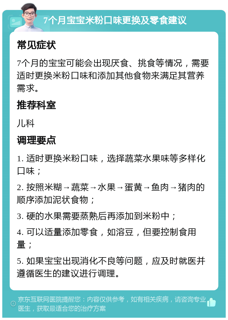 7个月宝宝米粉口味更换及零食建议 常见症状 7个月的宝宝可能会出现厌食、挑食等情况，需要适时更换米粉口味和添加其他食物来满足其营养需求。 推荐科室 儿科 调理要点 1. 适时更换米粉口味，选择蔬菜水果味等多样化口味； 2. 按照米糊→蔬菜→水果→蛋黄→鱼肉→猪肉的顺序添加泥状食物； 3. 硬的水果需要蒸熟后再添加到米粉中； 4. 可以适量添加零食，如溶豆，但要控制食用量； 5. 如果宝宝出现消化不良等问题，应及时就医并遵循医生的建议进行调理。