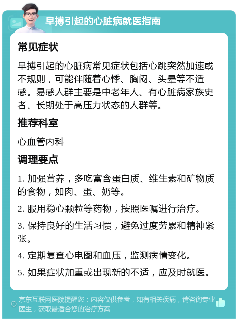 早搏引起的心脏病就医指南 常见症状 早搏引起的心脏病常见症状包括心跳突然加速或不规则，可能伴随着心悸、胸闷、头晕等不适感。易感人群主要是中老年人、有心脏病家族史者、长期处于高压力状态的人群等。 推荐科室 心血管内科 调理要点 1. 加强营养，多吃富含蛋白质、维生素和矿物质的食物，如肉、蛋、奶等。 2. 服用稳心颗粒等药物，按照医嘱进行治疗。 3. 保持良好的生活习惯，避免过度劳累和精神紧张。 4. 定期复查心电图和血压，监测病情变化。 5. 如果症状加重或出现新的不适，应及时就医。