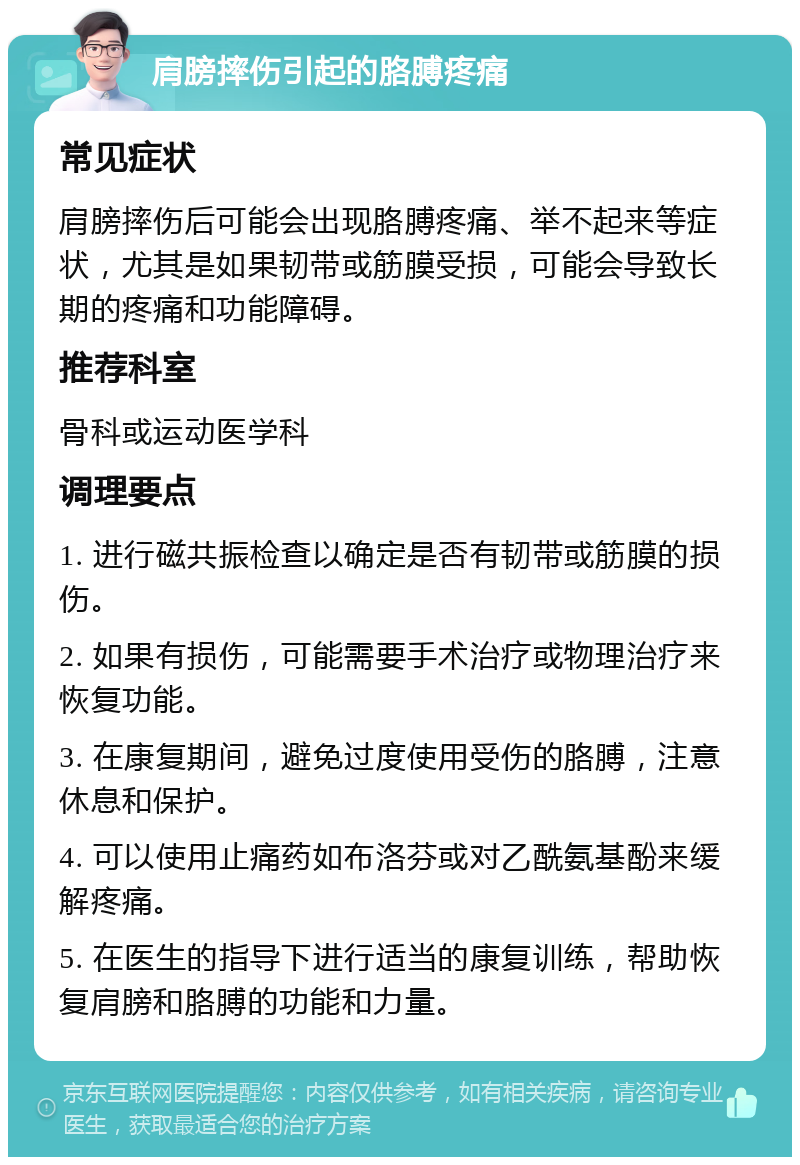 肩膀摔伤引起的胳膊疼痛 常见症状 肩膀摔伤后可能会出现胳膊疼痛、举不起来等症状，尤其是如果韧带或筋膜受损，可能会导致长期的疼痛和功能障碍。 推荐科室 骨科或运动医学科 调理要点 1. 进行磁共振检查以确定是否有韧带或筋膜的损伤。 2. 如果有损伤，可能需要手术治疗或物理治疗来恢复功能。 3. 在康复期间，避免过度使用受伤的胳膊，注意休息和保护。 4. 可以使用止痛药如布洛芬或对乙酰氨基酚来缓解疼痛。 5. 在医生的指导下进行适当的康复训练，帮助恢复肩膀和胳膊的功能和力量。