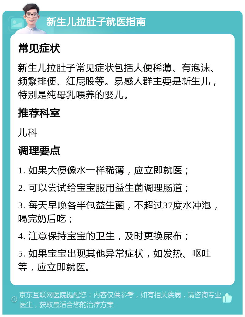 新生儿拉肚子就医指南 常见症状 新生儿拉肚子常见症状包括大便稀薄、有泡沫、频繁排便、红屁股等。易感人群主要是新生儿，特别是纯母乳喂养的婴儿。 推荐科室 儿科 调理要点 1. 如果大便像水一样稀薄，应立即就医； 2. 可以尝试给宝宝服用益生菌调理肠道； 3. 每天早晚各半包益生菌，不超过37度水冲泡，喝完奶后吃； 4. 注意保持宝宝的卫生，及时更换尿布； 5. 如果宝宝出现其他异常症状，如发热、呕吐等，应立即就医。