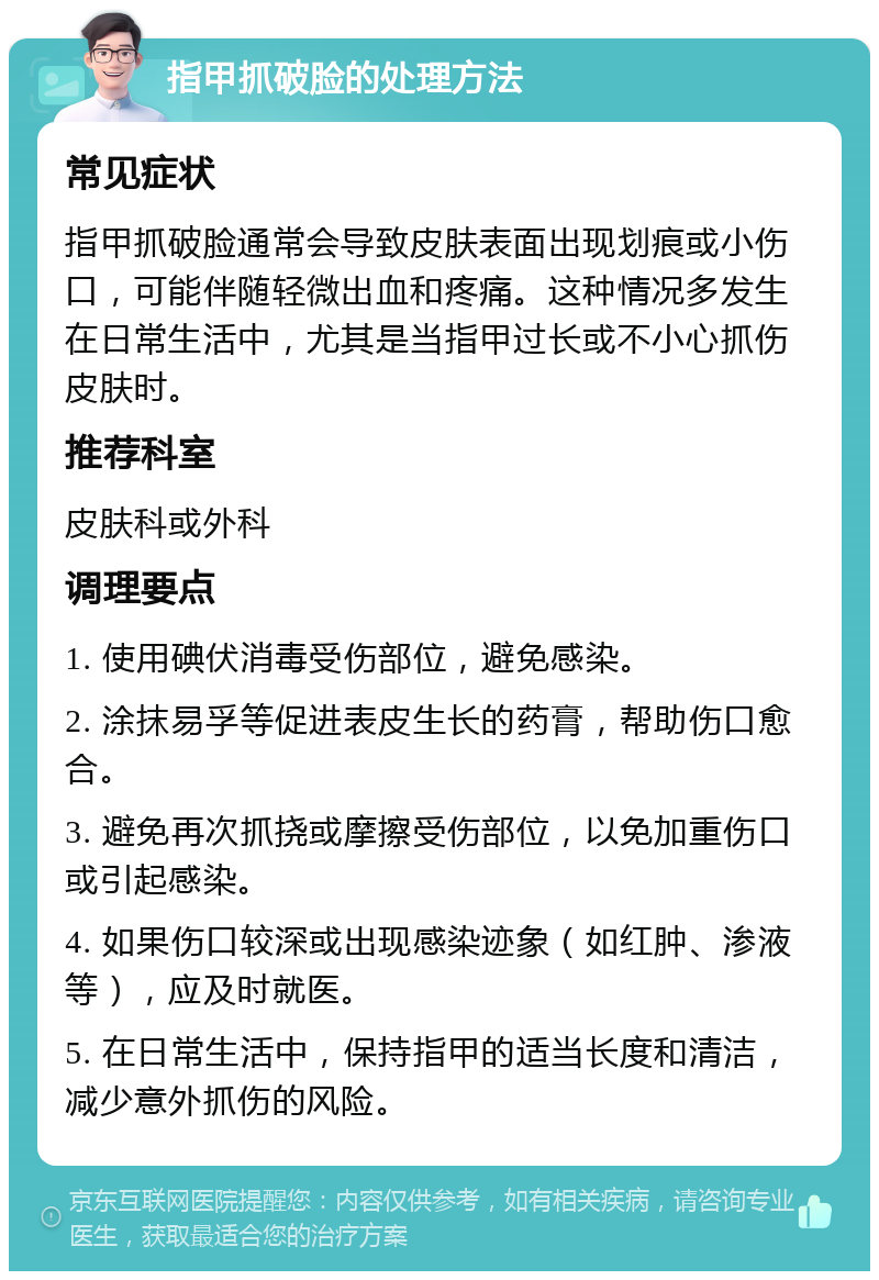 指甲抓破脸的处理方法 常见症状 指甲抓破脸通常会导致皮肤表面出现划痕或小伤口，可能伴随轻微出血和疼痛。这种情况多发生在日常生活中，尤其是当指甲过长或不小心抓伤皮肤时。 推荐科室 皮肤科或外科 调理要点 1. 使用碘伏消毒受伤部位，避免感染。 2. 涂抹易孚等促进表皮生长的药膏，帮助伤口愈合。 3. 避免再次抓挠或摩擦受伤部位，以免加重伤口或引起感染。 4. 如果伤口较深或出现感染迹象（如红肿、渗液等），应及时就医。 5. 在日常生活中，保持指甲的适当长度和清洁，减少意外抓伤的风险。