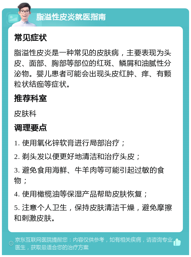 脂溢性皮炎就医指南 常见症状 脂溢性皮炎是一种常见的皮肤病，主要表现为头皮、面部、胸部等部位的红斑、鳞屑和油腻性分泌物。婴儿患者可能会出现头皮红肿、痒、有颗粒状结痂等症状。 推荐科室 皮肤科 调理要点 1. 使用氧化锌软膏进行局部治疗； 2. 剃头发以便更好地清洁和治疗头皮； 3. 避免食用海鲜、牛羊肉等可能引起过敏的食物； 4. 使用橄榄油等保湿产品帮助皮肤恢复； 5. 注意个人卫生，保持皮肤清洁干燥，避免摩擦和刺激皮肤。