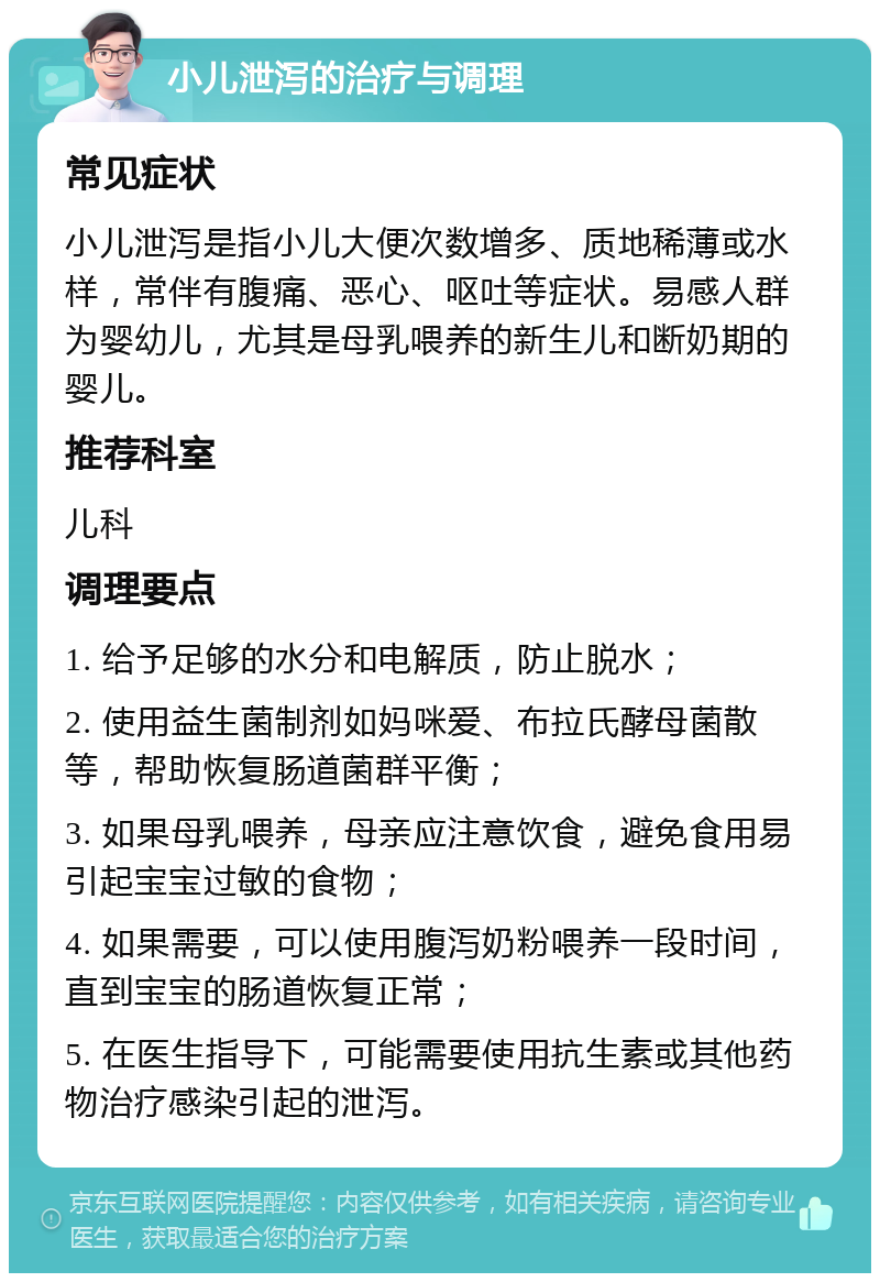 小儿泄泻的治疗与调理 常见症状 小儿泄泻是指小儿大便次数增多、质地稀薄或水样，常伴有腹痛、恶心、呕吐等症状。易感人群为婴幼儿，尤其是母乳喂养的新生儿和断奶期的婴儿。 推荐科室 儿科 调理要点 1. 给予足够的水分和电解质，防止脱水； 2. 使用益生菌制剂如妈咪爱、布拉氏酵母菌散等，帮助恢复肠道菌群平衡； 3. 如果母乳喂养，母亲应注意饮食，避免食用易引起宝宝过敏的食物； 4. 如果需要，可以使用腹泻奶粉喂养一段时间，直到宝宝的肠道恢复正常； 5. 在医生指导下，可能需要使用抗生素或其他药物治疗感染引起的泄泻。