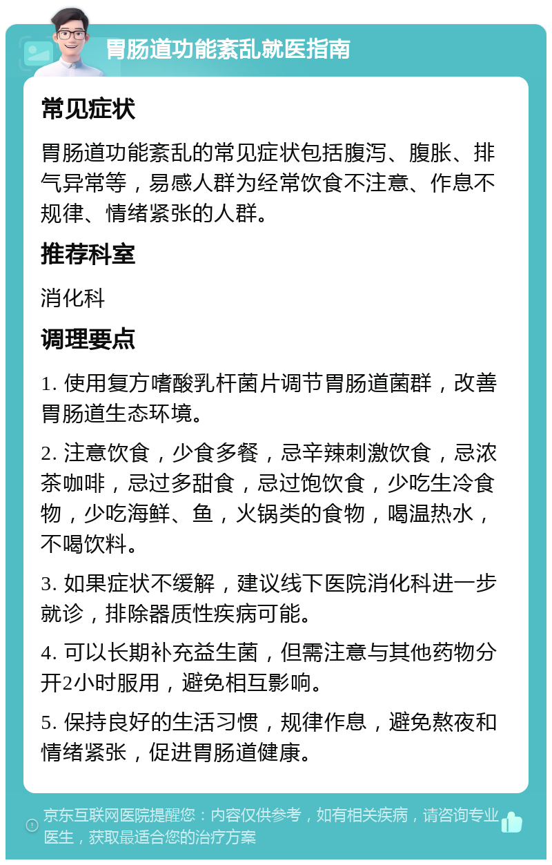 胃肠道功能紊乱就医指南 常见症状 胃肠道功能紊乱的常见症状包括腹泻、腹胀、排气异常等，易感人群为经常饮食不注意、作息不规律、情绪紧张的人群。 推荐科室 消化科 调理要点 1. 使用复方嗜酸乳杆菌片调节胃肠道菌群，改善胃肠道生态环境。 2. 注意饮食，少食多餐，忌辛辣刺激饮食，忌浓茶咖啡，忌过多甜食，忌过饱饮食，少吃生冷食物，少吃海鲜、鱼，火锅类的食物，喝温热水，不喝饮料。 3. 如果症状不缓解，建议线下医院消化科进一步就诊，排除器质性疾病可能。 4. 可以长期补充益生菌，但需注意与其他药物分开2小时服用，避免相互影响。 5. 保持良好的生活习惯，规律作息，避免熬夜和情绪紧张，促进胃肠道健康。