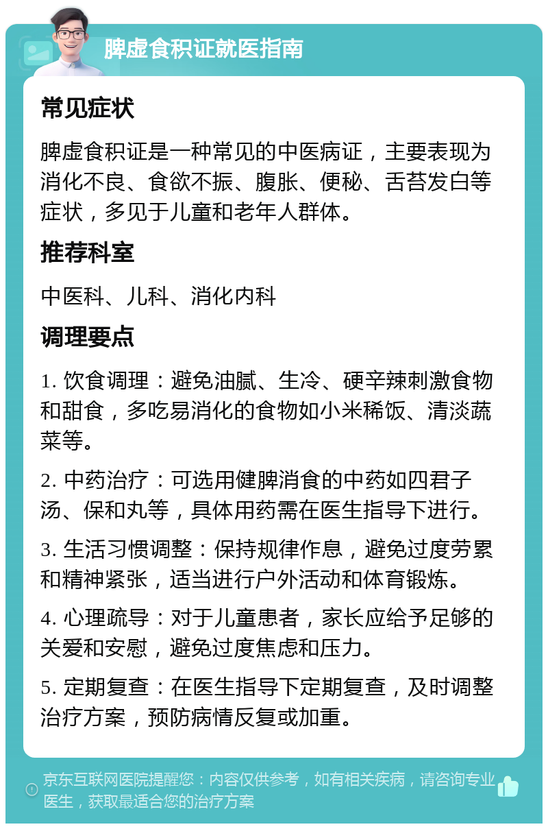 脾虚食积证就医指南 常见症状 脾虚食积证是一种常见的中医病证，主要表现为消化不良、食欲不振、腹胀、便秘、舌苔发白等症状，多见于儿童和老年人群体。 推荐科室 中医科、儿科、消化内科 调理要点 1. 饮食调理：避免油腻、生冷、硬辛辣刺激食物和甜食，多吃易消化的食物如小米稀饭、清淡蔬菜等。 2. 中药治疗：可选用健脾消食的中药如四君子汤、保和丸等，具体用药需在医生指导下进行。 3. 生活习惯调整：保持规律作息，避免过度劳累和精神紧张，适当进行户外活动和体育锻炼。 4. 心理疏导：对于儿童患者，家长应给予足够的关爱和安慰，避免过度焦虑和压力。 5. 定期复查：在医生指导下定期复查，及时调整治疗方案，预防病情反复或加重。