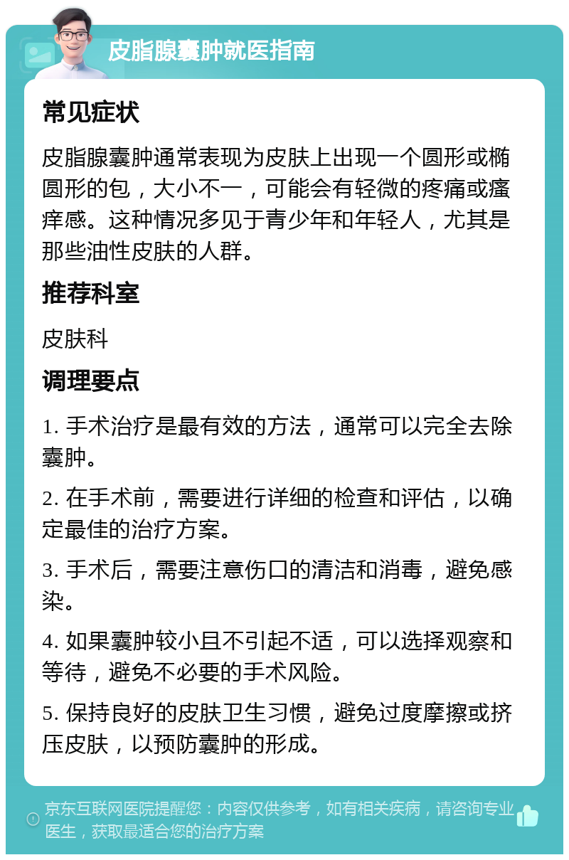 皮脂腺囊肿就医指南 常见症状 皮脂腺囊肿通常表现为皮肤上出现一个圆形或椭圆形的包，大小不一，可能会有轻微的疼痛或瘙痒感。这种情况多见于青少年和年轻人，尤其是那些油性皮肤的人群。 推荐科室 皮肤科 调理要点 1. 手术治疗是最有效的方法，通常可以完全去除囊肿。 2. 在手术前，需要进行详细的检查和评估，以确定最佳的治疗方案。 3. 手术后，需要注意伤口的清洁和消毒，避免感染。 4. 如果囊肿较小且不引起不适，可以选择观察和等待，避免不必要的手术风险。 5. 保持良好的皮肤卫生习惯，避免过度摩擦或挤压皮肤，以预防囊肿的形成。