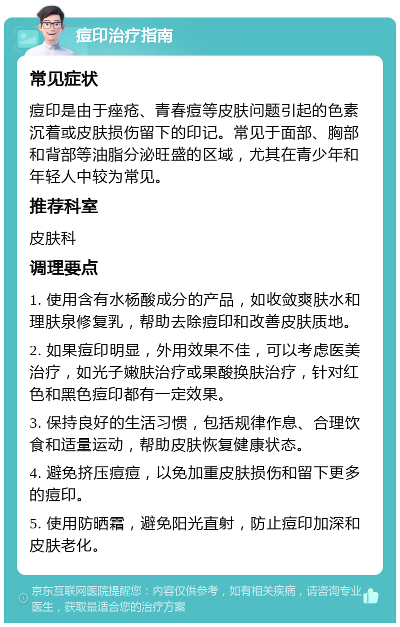 痘印治疗指南 常见症状 痘印是由于痤疮、青春痘等皮肤问题引起的色素沉着或皮肤损伤留下的印记。常见于面部、胸部和背部等油脂分泌旺盛的区域，尤其在青少年和年轻人中较为常见。 推荐科室 皮肤科 调理要点 1. 使用含有水杨酸成分的产品，如收敛爽肤水和理肤泉修复乳，帮助去除痘印和改善皮肤质地。 2. 如果痘印明显，外用效果不佳，可以考虑医美治疗，如光子嫩肤治疗或果酸换肤治疗，针对红色和黑色痘印都有一定效果。 3. 保持良好的生活习惯，包括规律作息、合理饮食和适量运动，帮助皮肤恢复健康状态。 4. 避免挤压痘痘，以免加重皮肤损伤和留下更多的痘印。 5. 使用防晒霜，避免阳光直射，防止痘印加深和皮肤老化。