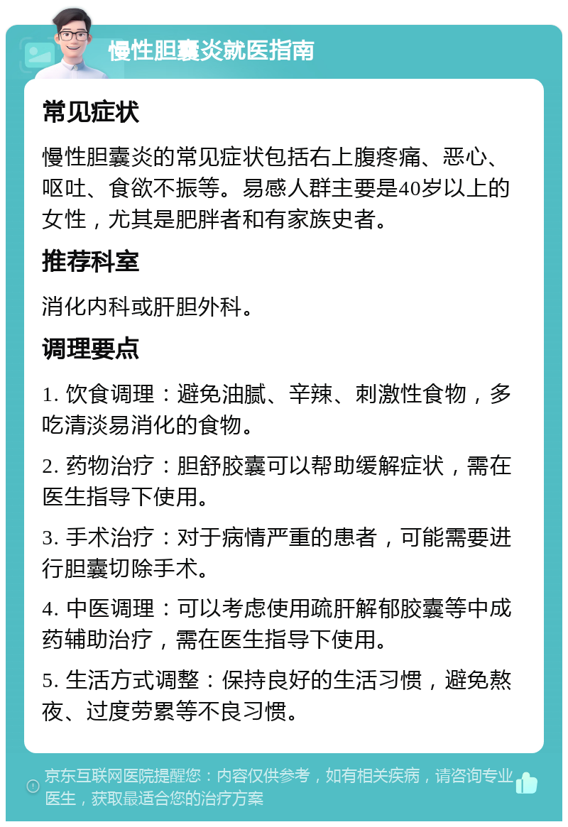 慢性胆囊炎就医指南 常见症状 慢性胆囊炎的常见症状包括右上腹疼痛、恶心、呕吐、食欲不振等。易感人群主要是40岁以上的女性，尤其是肥胖者和有家族史者。 推荐科室 消化内科或肝胆外科。 调理要点 1. 饮食调理：避免油腻、辛辣、刺激性食物，多吃清淡易消化的食物。 2. 药物治疗：胆舒胶囊可以帮助缓解症状，需在医生指导下使用。 3. 手术治疗：对于病情严重的患者，可能需要进行胆囊切除手术。 4. 中医调理：可以考虑使用疏肝解郁胶囊等中成药辅助治疗，需在医生指导下使用。 5. 生活方式调整：保持良好的生活习惯，避免熬夜、过度劳累等不良习惯。