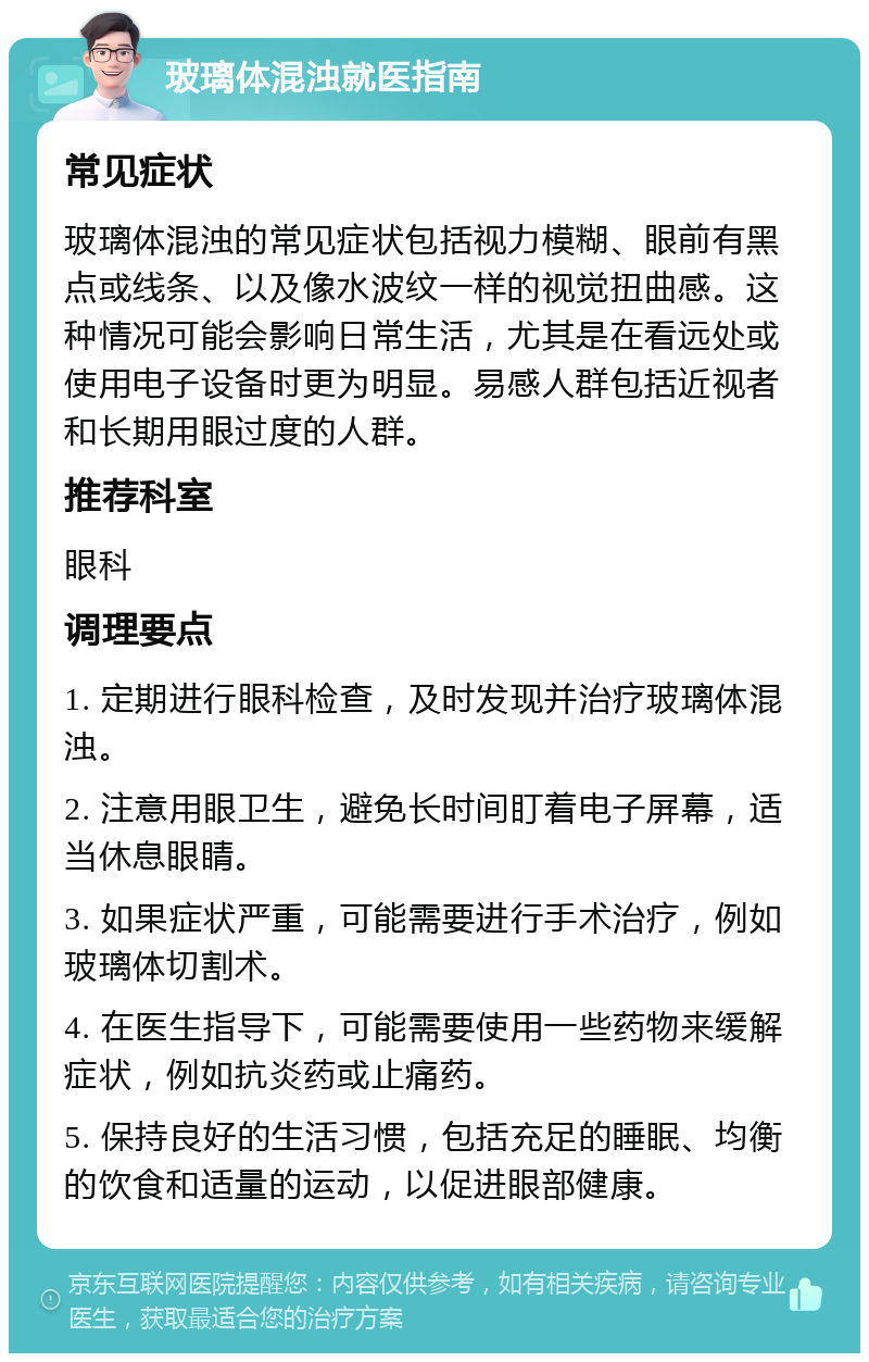 玻璃体混浊就医指南 常见症状 玻璃体混浊的常见症状包括视力模糊、眼前有黑点或线条、以及像水波纹一样的视觉扭曲感。这种情况可能会影响日常生活，尤其是在看远处或使用电子设备时更为明显。易感人群包括近视者和长期用眼过度的人群。 推荐科室 眼科 调理要点 1. 定期进行眼科检查，及时发现并治疗玻璃体混浊。 2. 注意用眼卫生，避免长时间盯着电子屏幕，适当休息眼睛。 3. 如果症状严重，可能需要进行手术治疗，例如玻璃体切割术。 4. 在医生指导下，可能需要使用一些药物来缓解症状，例如抗炎药或止痛药。 5. 保持良好的生活习惯，包括充足的睡眠、均衡的饮食和适量的运动，以促进眼部健康。