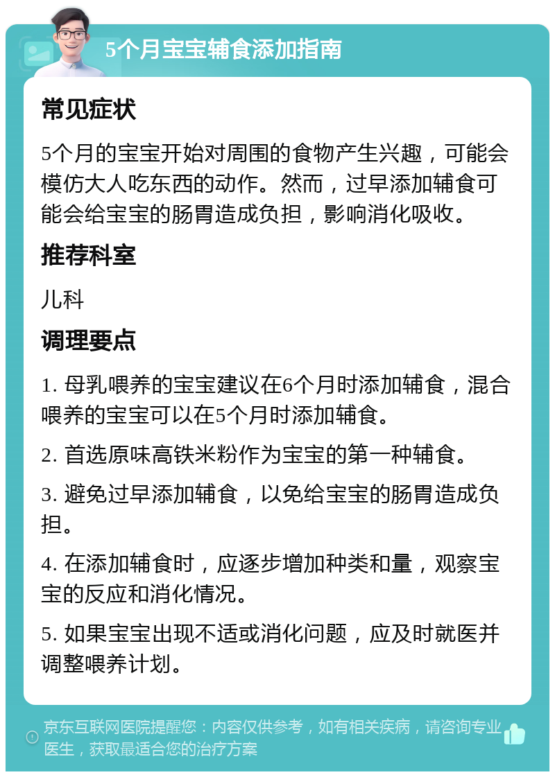 5个月宝宝辅食添加指南 常见症状 5个月的宝宝开始对周围的食物产生兴趣，可能会模仿大人吃东西的动作。然而，过早添加辅食可能会给宝宝的肠胃造成负担，影响消化吸收。 推荐科室 儿科 调理要点 1. 母乳喂养的宝宝建议在6个月时添加辅食，混合喂养的宝宝可以在5个月时添加辅食。 2. 首选原味高铁米粉作为宝宝的第一种辅食。 3. 避免过早添加辅食，以免给宝宝的肠胃造成负担。 4. 在添加辅食时，应逐步增加种类和量，观察宝宝的反应和消化情况。 5. 如果宝宝出现不适或消化问题，应及时就医并调整喂养计划。