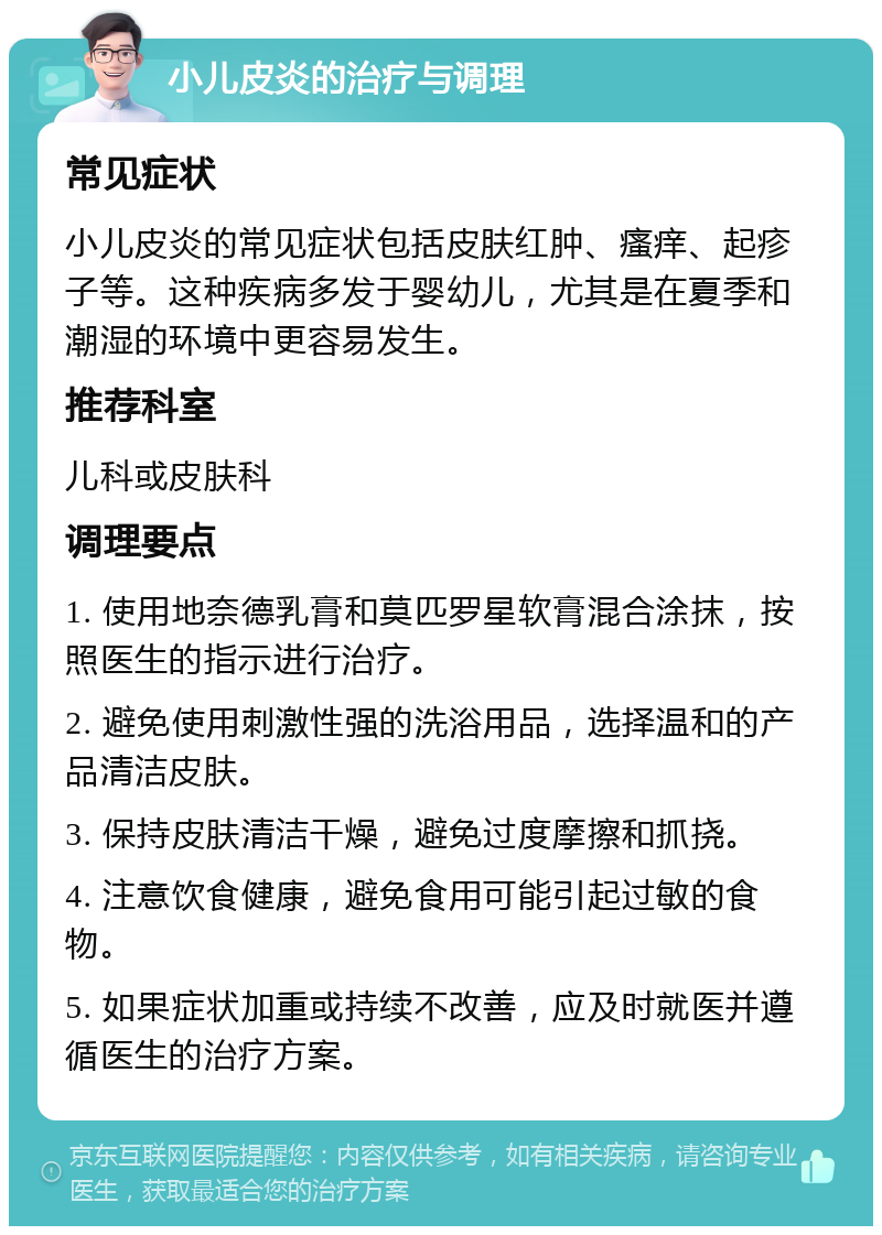 小儿皮炎的治疗与调理 常见症状 小儿皮炎的常见症状包括皮肤红肿、瘙痒、起疹子等。这种疾病多发于婴幼儿，尤其是在夏季和潮湿的环境中更容易发生。 推荐科室 儿科或皮肤科 调理要点 1. 使用地奈德乳膏和莫匹罗星软膏混合涂抹，按照医生的指示进行治疗。 2. 避免使用刺激性强的洗浴用品，选择温和的产品清洁皮肤。 3. 保持皮肤清洁干燥，避免过度摩擦和抓挠。 4. 注意饮食健康，避免食用可能引起过敏的食物。 5. 如果症状加重或持续不改善，应及时就医并遵循医生的治疗方案。