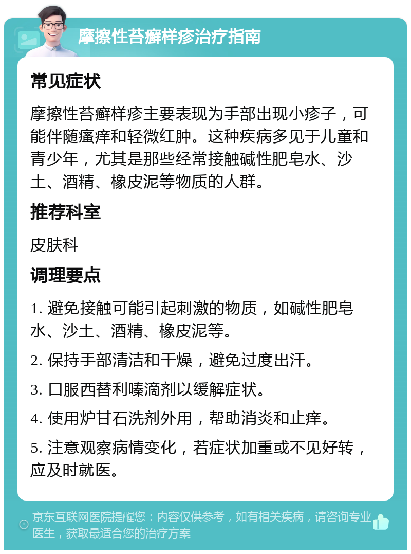 摩擦性苔癣样疹治疗指南 常见症状 摩擦性苔癣样疹主要表现为手部出现小疹子，可能伴随瘙痒和轻微红肿。这种疾病多见于儿童和青少年，尤其是那些经常接触碱性肥皂水、沙土、酒精、橡皮泥等物质的人群。 推荐科室 皮肤科 调理要点 1. 避免接触可能引起刺激的物质，如碱性肥皂水、沙土、酒精、橡皮泥等。 2. 保持手部清洁和干燥，避免过度出汗。 3. 口服西替利嗪滴剂以缓解症状。 4. 使用炉甘石洗剂外用，帮助消炎和止痒。 5. 注意观察病情变化，若症状加重或不见好转，应及时就医。