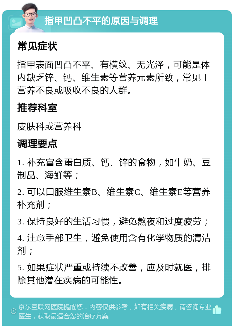 指甲凹凸不平的原因与调理 常见症状 指甲表面凹凸不平、有横纹、无光泽，可能是体内缺乏锌、钙、维生素等营养元素所致，常见于营养不良或吸收不良的人群。 推荐科室 皮肤科或营养科 调理要点 1. 补充富含蛋白质、钙、锌的食物，如牛奶、豆制品、海鲜等； 2. 可以口服维生素B、维生素C、维生素E等营养补充剂； 3. 保持良好的生活习惯，避免熬夜和过度疲劳； 4. 注意手部卫生，避免使用含有化学物质的清洁剂； 5. 如果症状严重或持续不改善，应及时就医，排除其他潜在疾病的可能性。