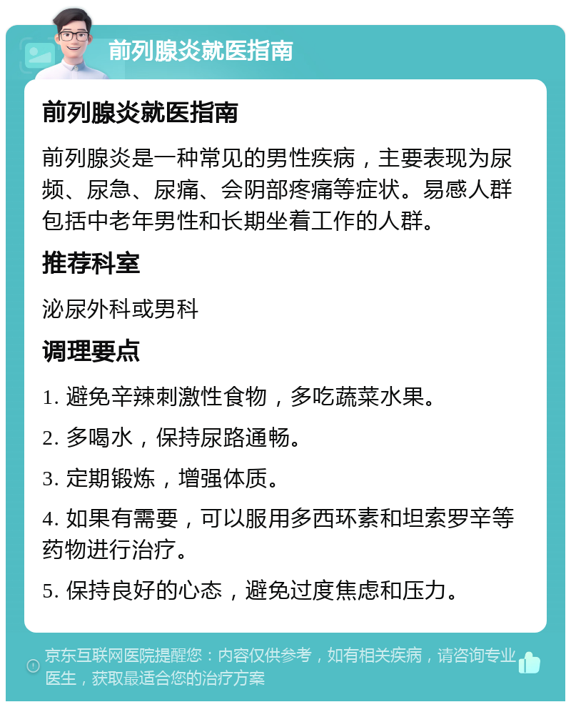 前列腺炎就医指南 前列腺炎就医指南 前列腺炎是一种常见的男性疾病，主要表现为尿频、尿急、尿痛、会阴部疼痛等症状。易感人群包括中老年男性和长期坐着工作的人群。 推荐科室 泌尿外科或男科 调理要点 1. 避免辛辣刺激性食物，多吃蔬菜水果。 2. 多喝水，保持尿路通畅。 3. 定期锻炼，增强体质。 4. 如果有需要，可以服用多西环素和坦索罗辛等药物进行治疗。 5. 保持良好的心态，避免过度焦虑和压力。