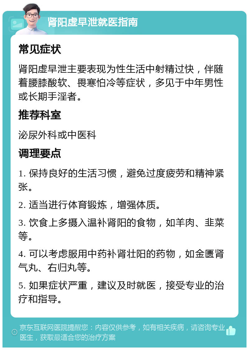 肾阳虚早泄就医指南 常见症状 肾阳虚早泄主要表现为性生活中射精过快，伴随着腰膝酸软、畏寒怕冷等症状，多见于中年男性或长期手淫者。 推荐科室 泌尿外科或中医科 调理要点 1. 保持良好的生活习惯，避免过度疲劳和精神紧张。 2. 适当进行体育锻炼，增强体质。 3. 饮食上多摄入温补肾阳的食物，如羊肉、韭菜等。 4. 可以考虑服用中药补肾壮阳的药物，如金匮肾气丸、右归丸等。 5. 如果症状严重，建议及时就医，接受专业的治疗和指导。