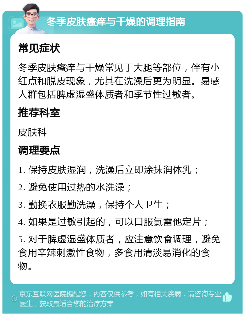 冬季皮肤瘙痒与干燥的调理指南 常见症状 冬季皮肤瘙痒与干燥常见于大腿等部位，伴有小红点和脱皮现象，尤其在洗澡后更为明显。易感人群包括脾虚湿盛体质者和季节性过敏者。 推荐科室 皮肤科 调理要点 1. 保持皮肤湿润，洗澡后立即涂抹润体乳； 2. 避免使用过热的水洗澡； 3. 勤换衣服勤洗澡，保持个人卫生； 4. 如果是过敏引起的，可以口服氯雷他定片； 5. 对于脾虚湿盛体质者，应注意饮食调理，避免食用辛辣刺激性食物，多食用清淡易消化的食物。