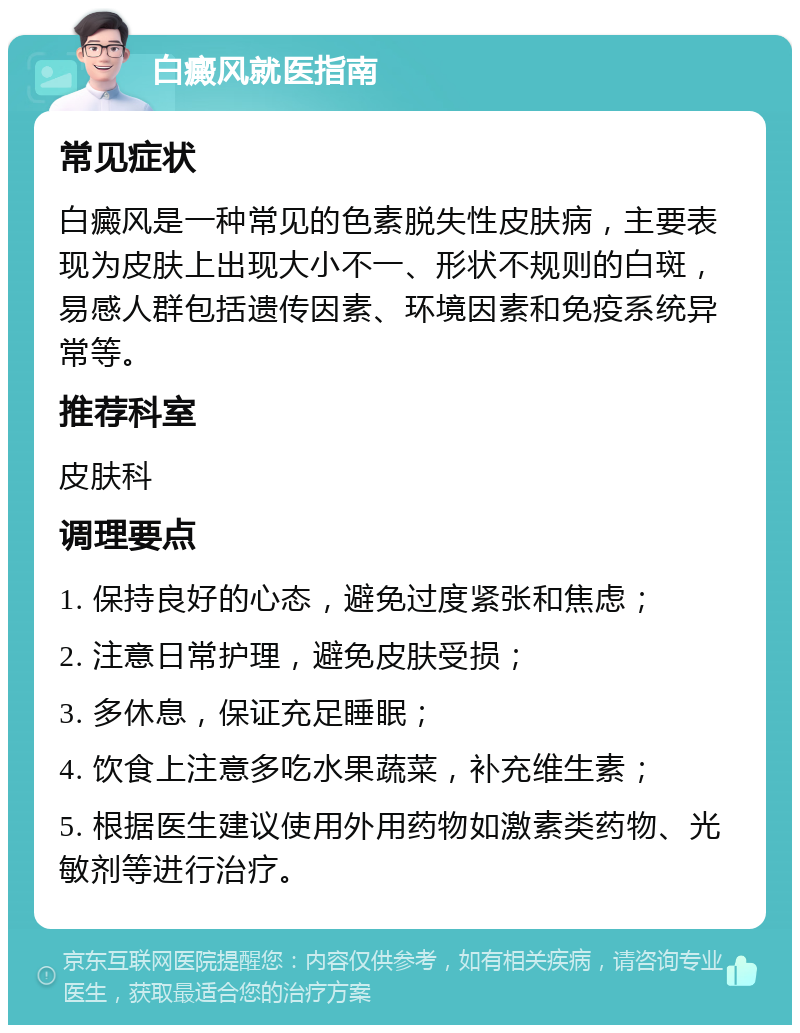 白癜风就医指南 常见症状 白癜风是一种常见的色素脱失性皮肤病，主要表现为皮肤上出现大小不一、形状不规则的白斑，易感人群包括遗传因素、环境因素和免疫系统异常等。 推荐科室 皮肤科 调理要点 1. 保持良好的心态，避免过度紧张和焦虑； 2. 注意日常护理，避免皮肤受损； 3. 多休息，保证充足睡眠； 4. 饮食上注意多吃水果蔬菜，补充维生素； 5. 根据医生建议使用外用药物如激素类药物、光敏剂等进行治疗。