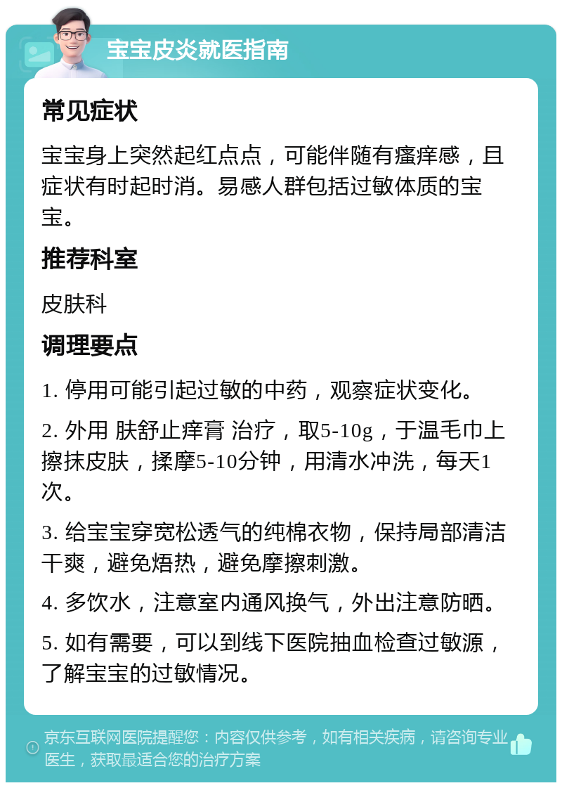 宝宝皮炎就医指南 常见症状 宝宝身上突然起红点点，可能伴随有瘙痒感，且症状有时起时消。易感人群包括过敏体质的宝宝。 推荐科室 皮肤科 调理要点 1. 停用可能引起过敏的中药，观察症状变化。 2. 外用 肤舒止痒膏 治疗，取5-10g，于温毛巾上擦抹皮肤，揉摩5-10分钟，用清水冲洗，每天1次。 3. 给宝宝穿宽松透气的纯棉衣物，保持局部清洁干爽，避免焐热，避免摩擦刺激。 4. 多饮水，注意室内通风换气，外出注意防晒。 5. 如有需要，可以到线下医院抽血检查过敏源，了解宝宝的过敏情况。