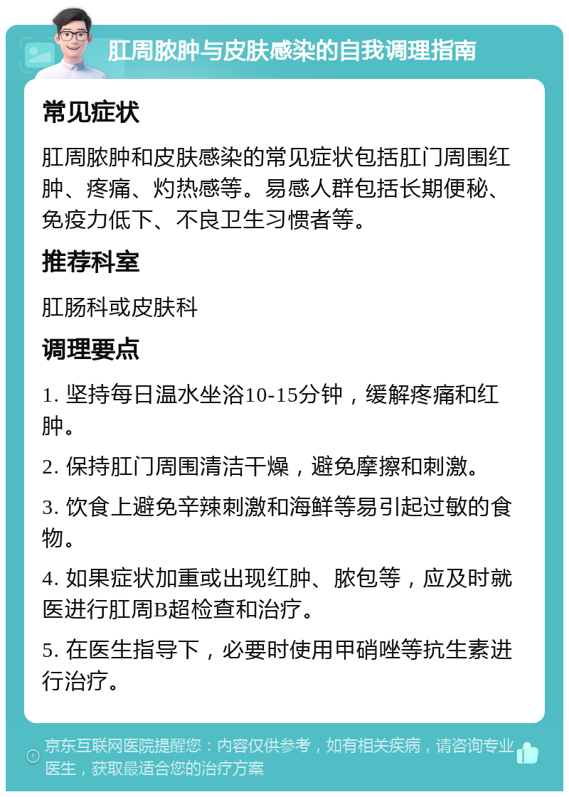 肛周脓肿与皮肤感染的自我调理指南 常见症状 肛周脓肿和皮肤感染的常见症状包括肛门周围红肿、疼痛、灼热感等。易感人群包括长期便秘、免疫力低下、不良卫生习惯者等。 推荐科室 肛肠科或皮肤科 调理要点 1. 坚持每日温水坐浴10-15分钟，缓解疼痛和红肿。 2. 保持肛门周围清洁干燥，避免摩擦和刺激。 3. 饮食上避免辛辣刺激和海鲜等易引起过敏的食物。 4. 如果症状加重或出现红肿、脓包等，应及时就医进行肛周B超检查和治疗。 5. 在医生指导下，必要时使用甲硝唑等抗生素进行治疗。