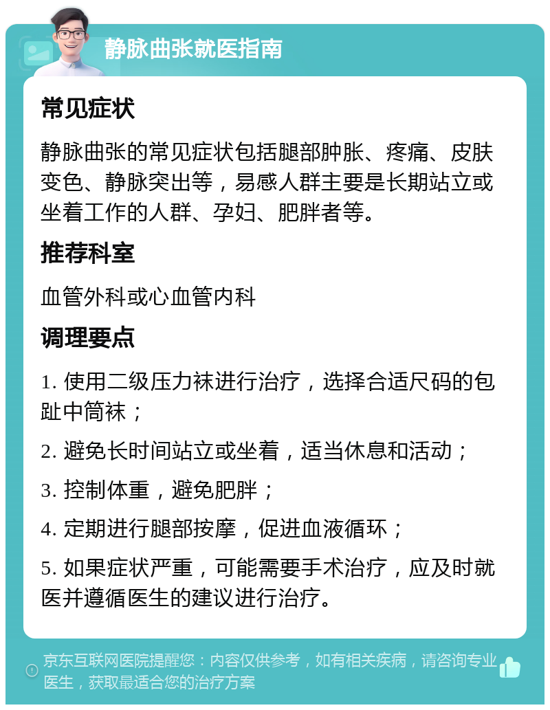 静脉曲张就医指南 常见症状 静脉曲张的常见症状包括腿部肿胀、疼痛、皮肤变色、静脉突出等，易感人群主要是长期站立或坐着工作的人群、孕妇、肥胖者等。 推荐科室 血管外科或心血管内科 调理要点 1. 使用二级压力袜进行治疗，选择合适尺码的包趾中筒袜； 2. 避免长时间站立或坐着，适当休息和活动； 3. 控制体重，避免肥胖； 4. 定期进行腿部按摩，促进血液循环； 5. 如果症状严重，可能需要手术治疗，应及时就医并遵循医生的建议进行治疗。