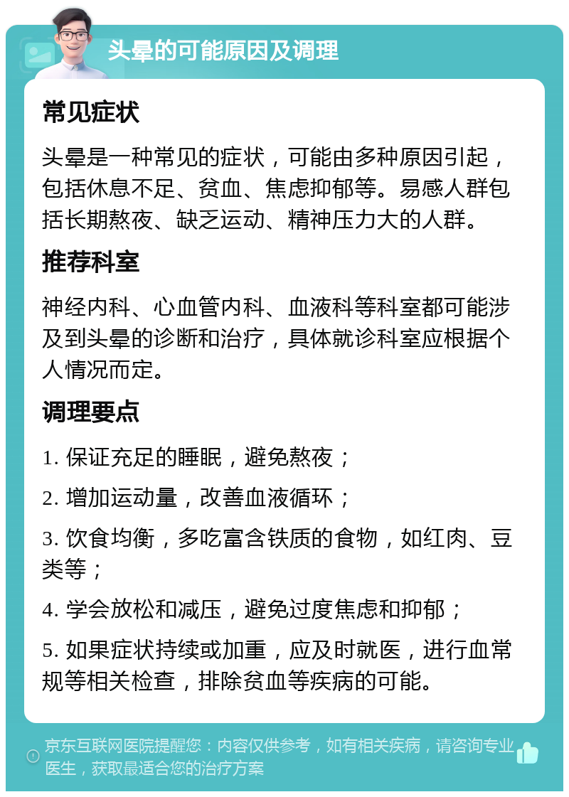 头晕的可能原因及调理 常见症状 头晕是一种常见的症状，可能由多种原因引起，包括休息不足、贫血、焦虑抑郁等。易感人群包括长期熬夜、缺乏运动、精神压力大的人群。 推荐科室 神经内科、心血管内科、血液科等科室都可能涉及到头晕的诊断和治疗，具体就诊科室应根据个人情况而定。 调理要点 1. 保证充足的睡眠，避免熬夜； 2. 增加运动量，改善血液循环； 3. 饮食均衡，多吃富含铁质的食物，如红肉、豆类等； 4. 学会放松和减压，避免过度焦虑和抑郁； 5. 如果症状持续或加重，应及时就医，进行血常规等相关检查，排除贫血等疾病的可能。