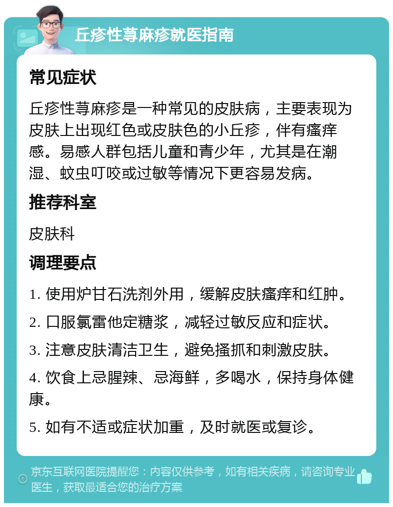 丘疹性荨麻疹就医指南 常见症状 丘疹性荨麻疹是一种常见的皮肤病，主要表现为皮肤上出现红色或皮肤色的小丘疹，伴有瘙痒感。易感人群包括儿童和青少年，尤其是在潮湿、蚊虫叮咬或过敏等情况下更容易发病。 推荐科室 皮肤科 调理要点 1. 使用炉甘石洗剂外用，缓解皮肤瘙痒和红肿。 2. 口服氯雷他定糖浆，减轻过敏反应和症状。 3. 注意皮肤清洁卫生，避免搔抓和刺激皮肤。 4. 饮食上忌腥辣、忌海鲜，多喝水，保持身体健康。 5. 如有不适或症状加重，及时就医或复诊。