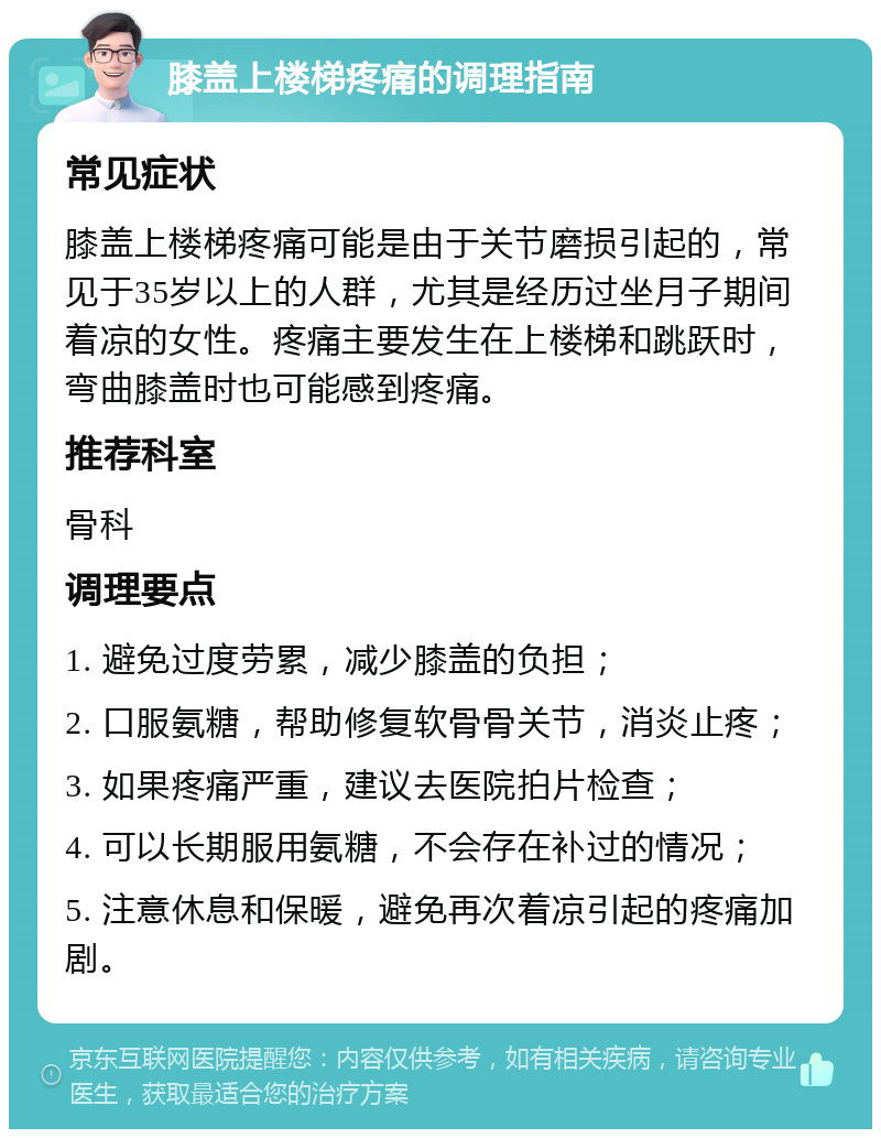 膝盖上楼梯疼痛的调理指南 常见症状 膝盖上楼梯疼痛可能是由于关节磨损引起的，常见于35岁以上的人群，尤其是经历过坐月子期间着凉的女性。疼痛主要发生在上楼梯和跳跃时，弯曲膝盖时也可能感到疼痛。 推荐科室 骨科 调理要点 1. 避免过度劳累，减少膝盖的负担； 2. 口服氨糖，帮助修复软骨骨关节，消炎止疼； 3. 如果疼痛严重，建议去医院拍片检查； 4. 可以长期服用氨糖，不会存在补过的情况； 5. 注意休息和保暖，避免再次着凉引起的疼痛加剧。