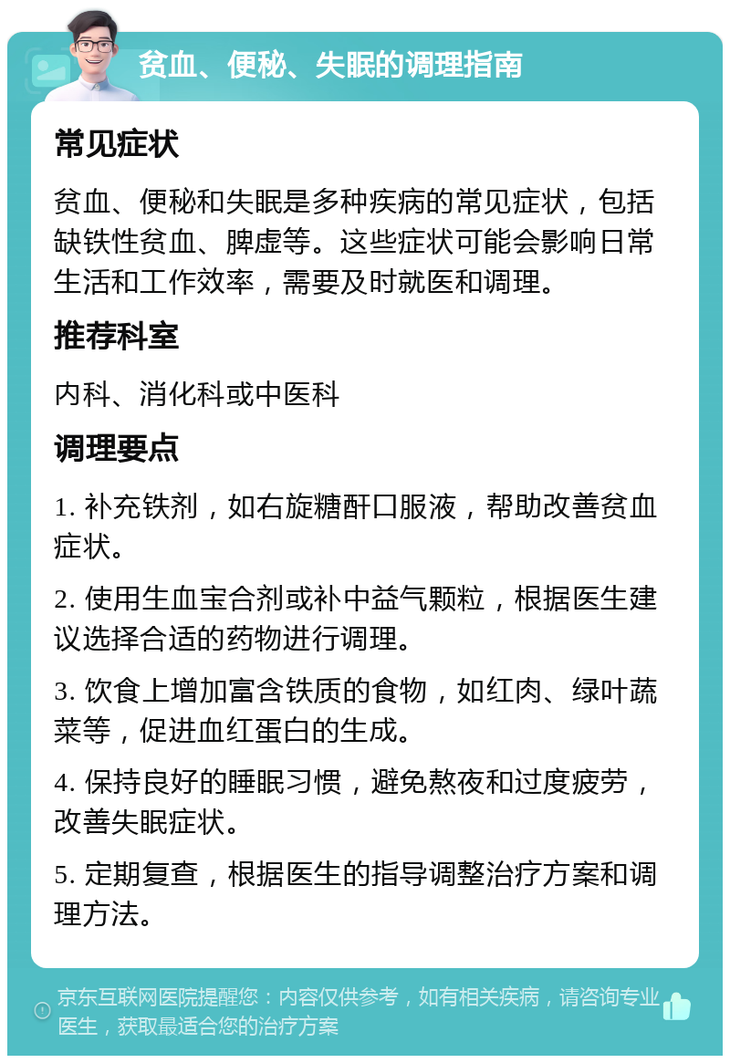 贫血、便秘、失眠的调理指南 常见症状 贫血、便秘和失眠是多种疾病的常见症状，包括缺铁性贫血、脾虚等。这些症状可能会影响日常生活和工作效率，需要及时就医和调理。 推荐科室 内科、消化科或中医科 调理要点 1. 补充铁剂，如右旋糖酐口服液，帮助改善贫血症状。 2. 使用生血宝合剂或补中益气颗粒，根据医生建议选择合适的药物进行调理。 3. 饮食上增加富含铁质的食物，如红肉、绿叶蔬菜等，促进血红蛋白的生成。 4. 保持良好的睡眠习惯，避免熬夜和过度疲劳，改善失眠症状。 5. 定期复查，根据医生的指导调整治疗方案和调理方法。