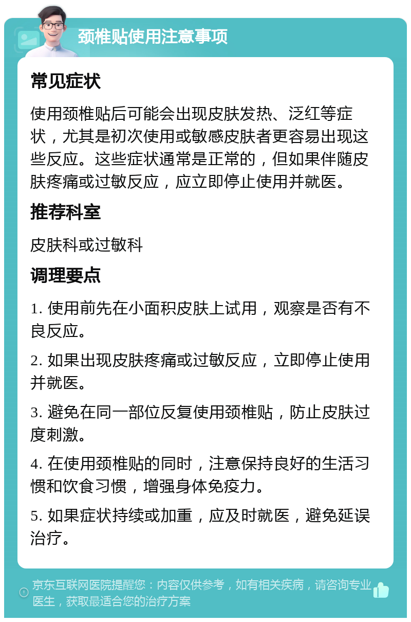 颈椎贴使用注意事项 常见症状 使用颈椎贴后可能会出现皮肤发热、泛红等症状，尤其是初次使用或敏感皮肤者更容易出现这些反应。这些症状通常是正常的，但如果伴随皮肤疼痛或过敏反应，应立即停止使用并就医。 推荐科室 皮肤科或过敏科 调理要点 1. 使用前先在小面积皮肤上试用，观察是否有不良反应。 2. 如果出现皮肤疼痛或过敏反应，立即停止使用并就医。 3. 避免在同一部位反复使用颈椎贴，防止皮肤过度刺激。 4. 在使用颈椎贴的同时，注意保持良好的生活习惯和饮食习惯，增强身体免疫力。 5. 如果症状持续或加重，应及时就医，避免延误治疗。