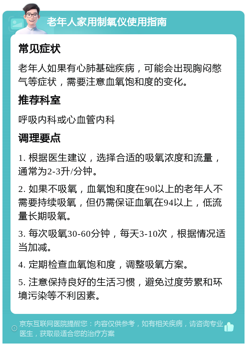 老年人家用制氧仪使用指南 常见症状 老年人如果有心肺基础疾病，可能会出现胸闷憋气等症状，需要注意血氧饱和度的变化。 推荐科室 呼吸内科或心血管内科 调理要点 1. 根据医生建议，选择合适的吸氧浓度和流量，通常为2-3升/分钟。 2. 如果不吸氧，血氧饱和度在90以上的老年人不需要持续吸氧，但仍需保证血氧在94以上，低流量长期吸氧。 3. 每次吸氧30-60分钟，每天3-10次，根据情况适当加减。 4. 定期检查血氧饱和度，调整吸氧方案。 5. 注意保持良好的生活习惯，避免过度劳累和环境污染等不利因素。