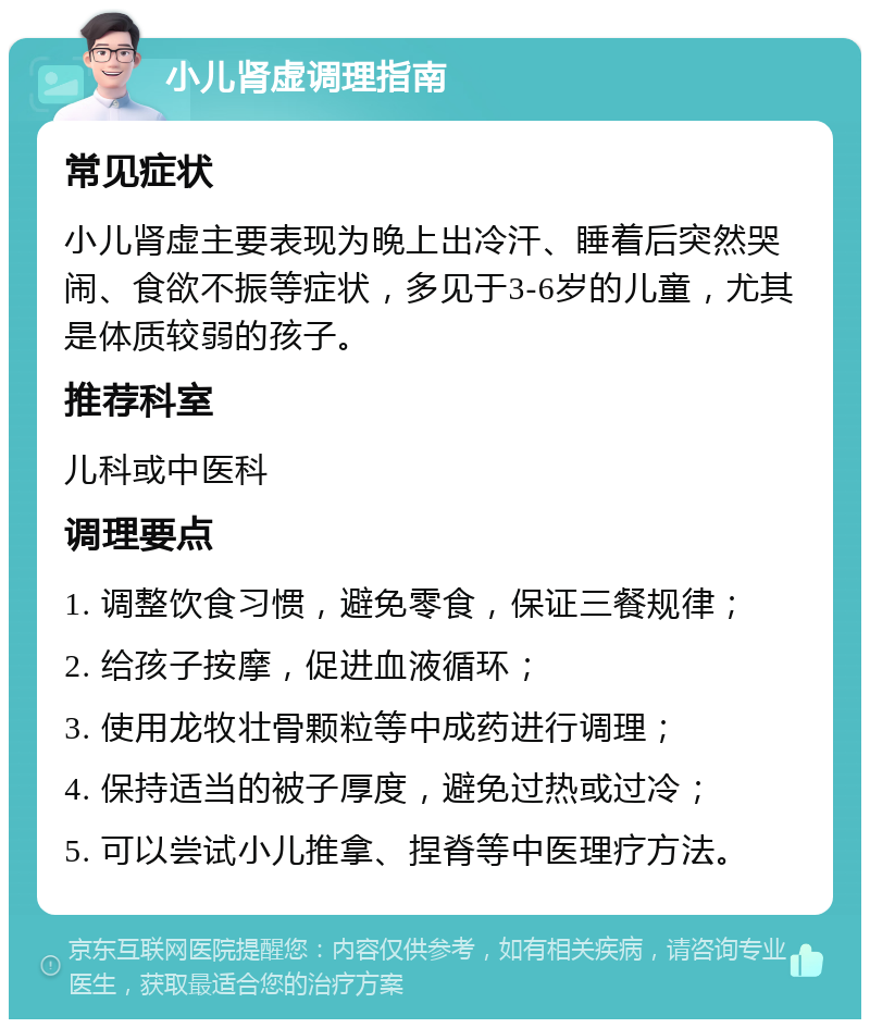 小儿肾虚调理指南 常见症状 小儿肾虚主要表现为晚上出冷汗、睡着后突然哭闹、食欲不振等症状，多见于3-6岁的儿童，尤其是体质较弱的孩子。 推荐科室 儿科或中医科 调理要点 1. 调整饮食习惯，避免零食，保证三餐规律； 2. 给孩子按摩，促进血液循环； 3. 使用龙牧壮骨颗粒等中成药进行调理； 4. 保持适当的被子厚度，避免过热或过冷； 5. 可以尝试小儿推拿、捏脊等中医理疗方法。