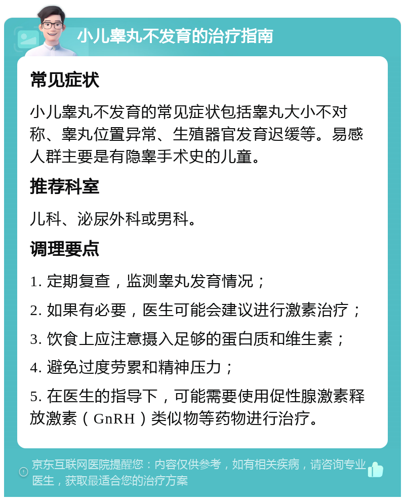 小儿睾丸不发育的治疗指南 常见症状 小儿睾丸不发育的常见症状包括睾丸大小不对称、睾丸位置异常、生殖器官发育迟缓等。易感人群主要是有隐睾手术史的儿童。 推荐科室 儿科、泌尿外科或男科。 调理要点 1. 定期复查，监测睾丸发育情况； 2. 如果有必要，医生可能会建议进行激素治疗； 3. 饮食上应注意摄入足够的蛋白质和维生素； 4. 避免过度劳累和精神压力； 5. 在医生的指导下，可能需要使用促性腺激素释放激素（GnRH）类似物等药物进行治疗。