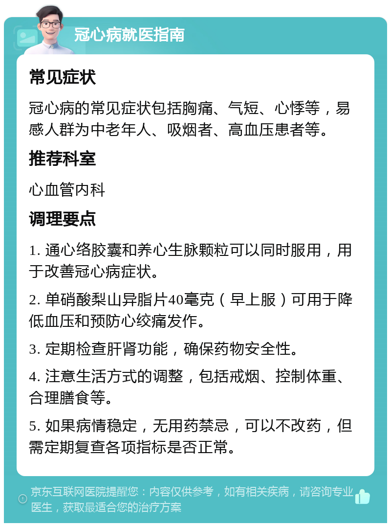 冠心病就医指南 常见症状 冠心病的常见症状包括胸痛、气短、心悸等，易感人群为中老年人、吸烟者、高血压患者等。 推荐科室 心血管内科 调理要点 1. 通心络胶囊和养心生脉颗粒可以同时服用，用于改善冠心病症状。 2. 单硝酸梨山异脂片40毫克（早上服）可用于降低血压和预防心绞痛发作。 3. 定期检查肝肾功能，确保药物安全性。 4. 注意生活方式的调整，包括戒烟、控制体重、合理膳食等。 5. 如果病情稳定，无用药禁忌，可以不改药，但需定期复查各项指标是否正常。