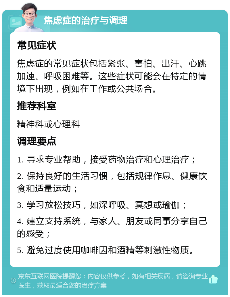 焦虑症的治疗与调理 常见症状 焦虑症的常见症状包括紧张、害怕、出汗、心跳加速、呼吸困难等。这些症状可能会在特定的情境下出现，例如在工作或公共场合。 推荐科室 精神科或心理科 调理要点 1. 寻求专业帮助，接受药物治疗和心理治疗； 2. 保持良好的生活习惯，包括规律作息、健康饮食和适量运动； 3. 学习放松技巧，如深呼吸、冥想或瑜伽； 4. 建立支持系统，与家人、朋友或同事分享自己的感受； 5. 避免过度使用咖啡因和酒精等刺激性物质。