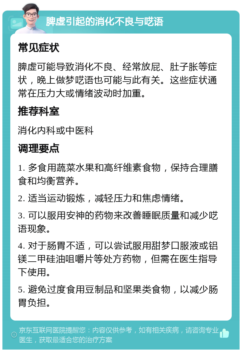 脾虚引起的消化不良与呓语 常见症状 脾虚可能导致消化不良、经常放屁、肚子胀等症状，晚上做梦呓语也可能与此有关。这些症状通常在压力大或情绪波动时加重。 推荐科室 消化内科或中医科 调理要点 1. 多食用蔬菜水果和高纤维素食物，保持合理膳食和均衡营养。 2. 适当运动锻炼，减轻压力和焦虑情绪。 3. 可以服用安神的药物来改善睡眠质量和减少呓语现象。 4. 对于肠胃不适，可以尝试服用甜梦口服液或铝镁二甲硅油咀嚼片等处方药物，但需在医生指导下使用。 5. 避免过度食用豆制品和坚果类食物，以减少肠胃负担。